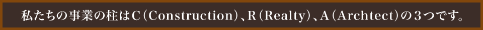 私たちの事業の柱はＣ（Construction）、Ｒ（Realty）、Ａ（Archtect）の３つです