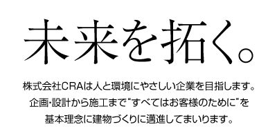 未来を拓く。株式会社CRAは人と環境にやさしい企業を目指します。企画・設計から施工まで“すべてはお客様のために”を基本理念に建物づくりに邁進してまいります。