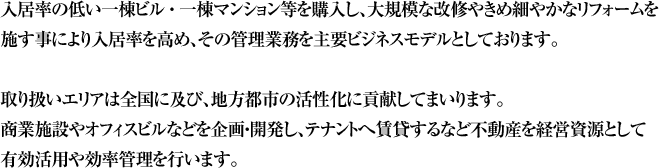 入居率の低い一棟ビル・一棟マンション等を購入し、大規模な改修やきめ細やかなリフォームを施す事により入居率を高め、その管理業務を主要ビジネスモデルとしております。取り扱いエリアは全国に及び、地方都市の活性化に貢献してまいります。商業施設やオフィスビルなどを企画・開発し、テナントへ賃貸するなど不動産を経営資源として有効活用や効率管理を行います。